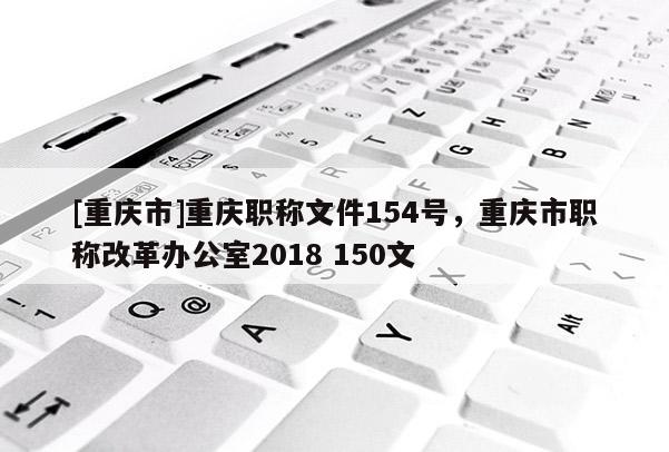 [重慶市]重慶職稱文件154號，重慶市職稱改革辦公室2018 150文