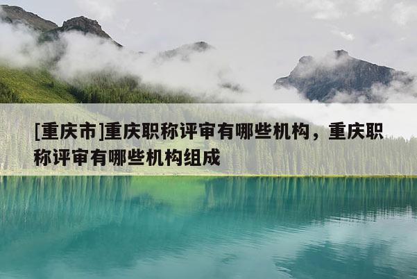 [重慶市]重慶職稱評審有哪些機構，重慶職稱評審有哪些機構組成