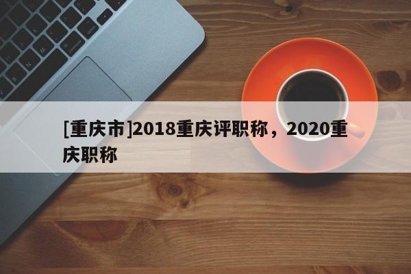 [重慶市]2018重慶評(píng)職稱，2020重慶職稱