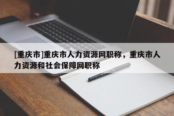 [重慶市]重慶市人力資源網(wǎng)職稱，重慶市人力資源和社會(huì)保障網(wǎng)職稱