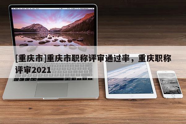 [重慶市]重慶市職稱評審通過率，重慶職稱評審2021