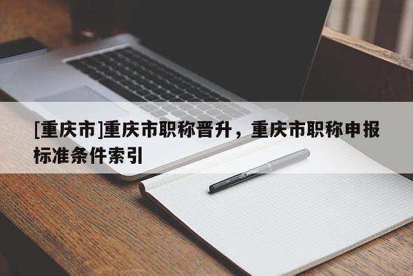 [重慶市]重慶市職稱晉升，重慶市職稱申報(bào)標(biāo)準(zhǔn)條件索引