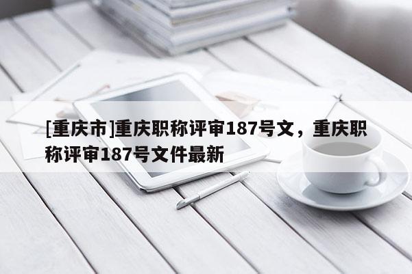 [重慶市]重慶職稱評審187號文，重慶職稱評審187號文件最新