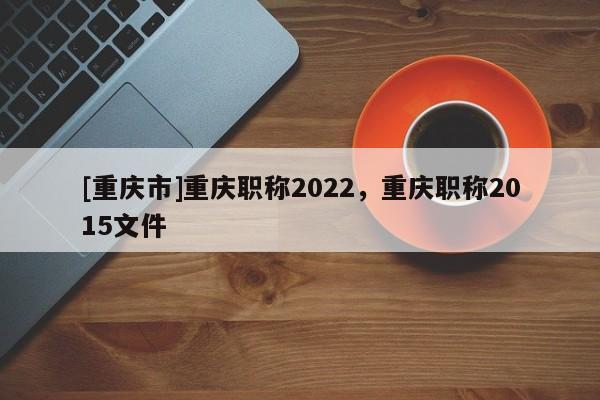 [重慶市]重慶職稱2022，重慶職稱2015文件