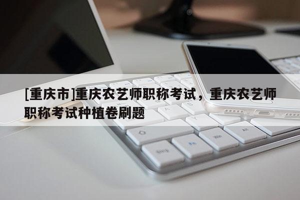 [重慶市]重慶農(nóng)藝師職稱考試，重慶農(nóng)藝師職稱考試種植卷刷題