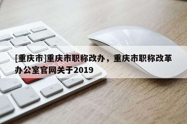 [重慶市]重慶市職稱改辦，重慶市職稱改革辦公室官網(wǎng)關于2019