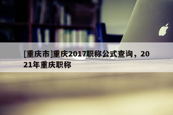 [重慶市]重慶2017職稱公式查詢，2021年重慶職稱