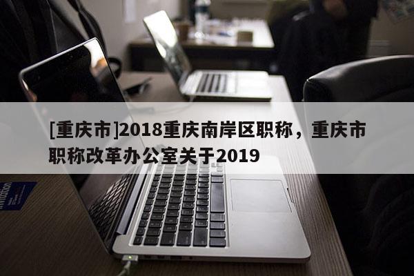 [重慶市]2018重慶南岸區(qū)職稱，重慶市職稱改革辦公室關(guān)于2019