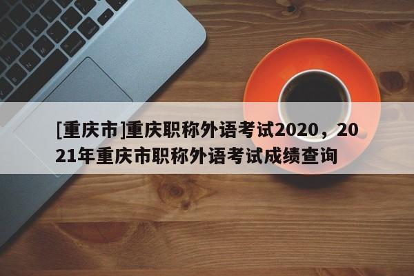 [重慶市]重慶職稱外語考試2020，2021年重慶市職稱外語考試成績查詢