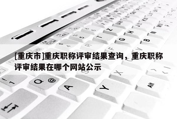 [重慶市]重慶職稱評(píng)審結(jié)果查詢，重慶職稱評(píng)審結(jié)果在哪個(gè)網(wǎng)站公示