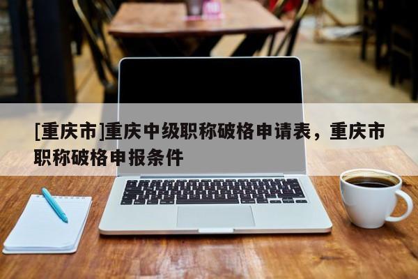 [重慶市]重慶中級職稱破格申請表，重慶市職稱破格申報(bào)條件