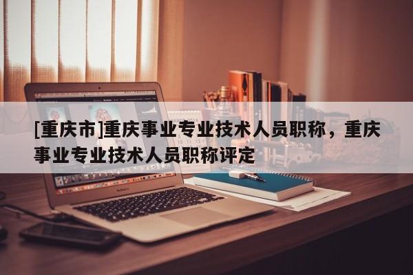 [重慶市]重慶事業(yè)專業(yè)技術(shù)人員職稱，重慶事業(yè)專業(yè)技術(shù)人員職稱評定