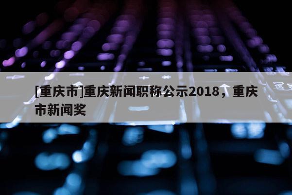 [重慶市]重慶新聞職稱公示2018，重慶市新聞獎