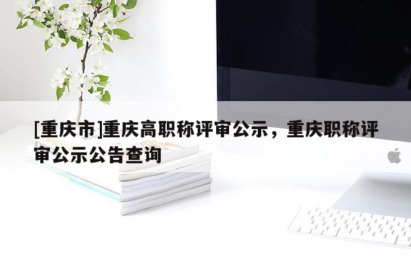 [重慶市]重慶高職稱評審公示，重慶職稱評審公示公告查詢