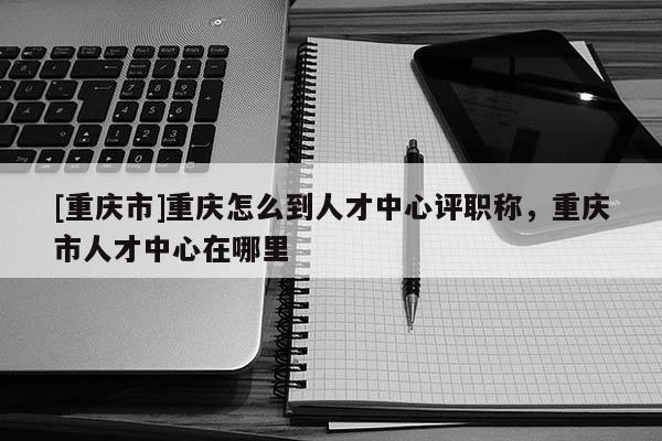 [重慶市]重慶怎么到人才中心評(píng)職稱，重慶市人才中心在哪里