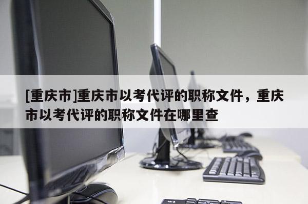 [重慶市]重慶市以考代評的職稱文件，重慶市以考代評的職稱文件在哪里查