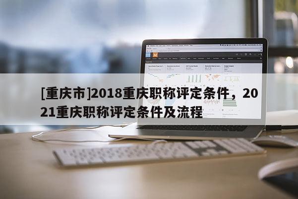 [重慶市]2018重慶職稱評定條件，2021重慶職稱評定條件及流程