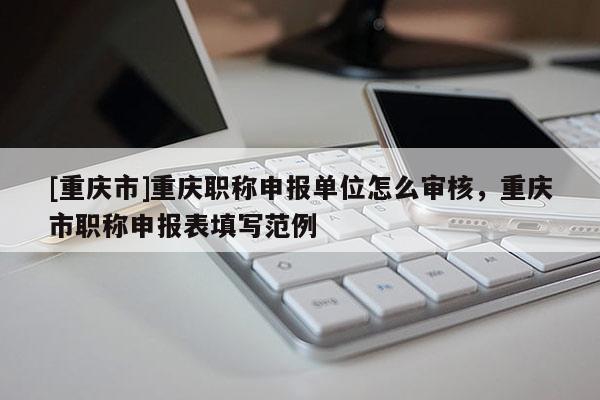 [重慶市]重慶職稱申報單位怎么審核，重慶市職稱申報表填寫范例