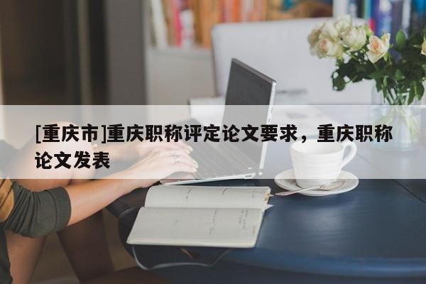 [重慶市]重慶職稱評(píng)定論文要求，重慶職稱論文發(fā)表