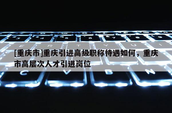 [重慶市]重慶引進高級職稱待遇如何，重慶市高層次人才引進崗位