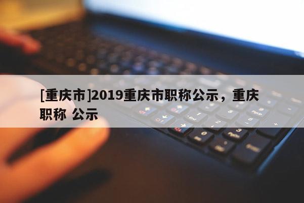 [重慶市]2019重慶市職稱公示，重慶 職稱 公示