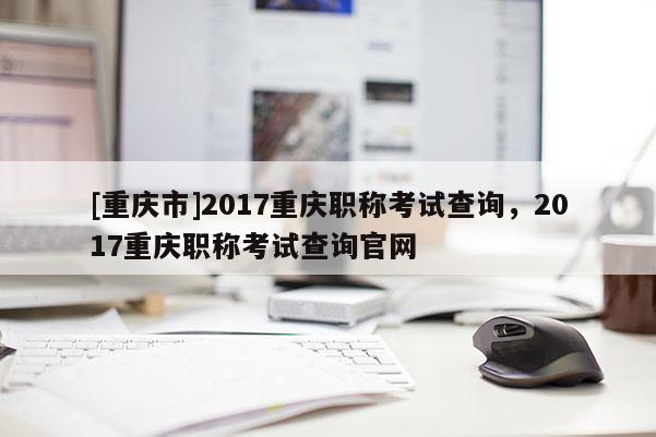 [重慶市]2017重慶職稱考試查詢，2017重慶職稱考試查詢官網(wǎng)