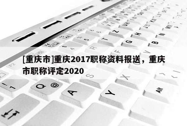 [重慶市]重慶2017職稱資料報(bào)送，重慶市職稱評(píng)定2020