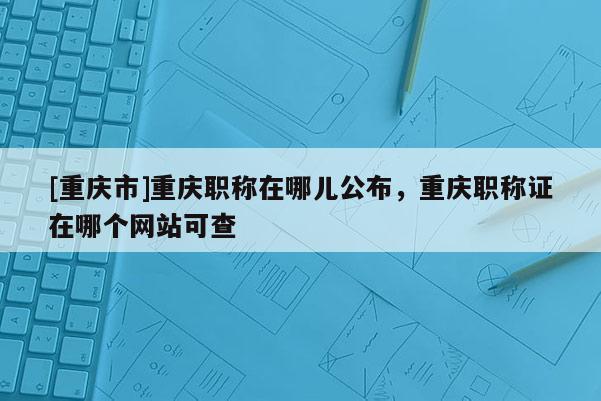 [重慶市]重慶職稱在哪兒公布，重慶職稱證在哪個(gè)網(wǎng)站可查