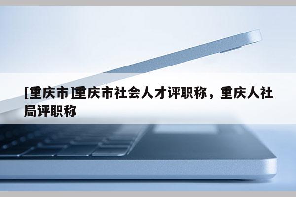 [重慶市]重慶市社會人才評職稱，重慶人社局評職稱