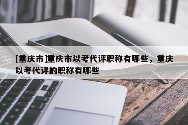 [重慶市]重慶市以考代評(píng)職稱有哪些，重慶以考代評(píng)的職稱有哪些