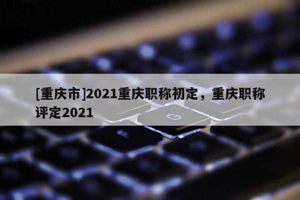 [重慶市]2021重慶職稱初定，重慶職稱評定2021