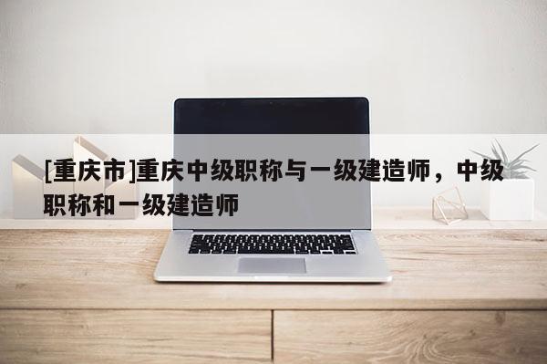 [重慶市]重慶中級(jí)職稱與一級(jí)建造師，中級(jí)職稱和一級(jí)建造師