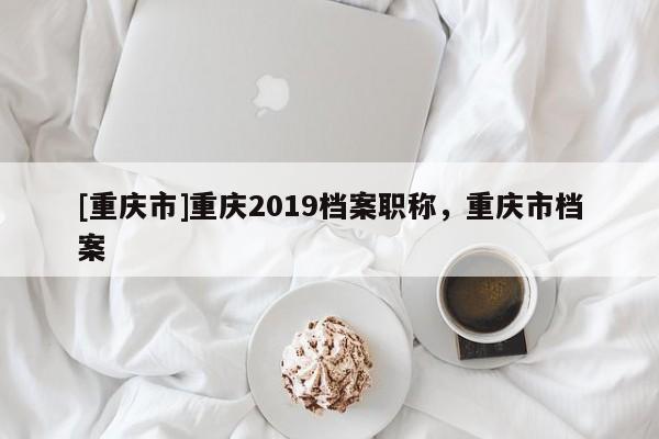 [重慶市]重慶2019檔案職稱，重慶市檔案