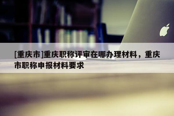 [重慶市]重慶職稱評審在哪辦理材料，重慶市職稱申報材料要求