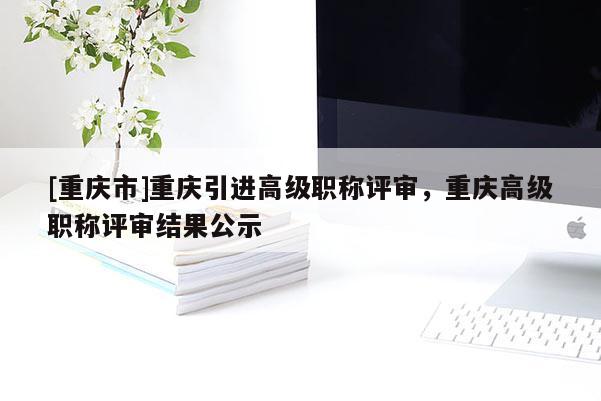 [重慶市]重慶引進(jìn)高級(jí)職稱(chēng)評(píng)審，重慶高級(jí)職稱(chēng)評(píng)審結(jié)果公示