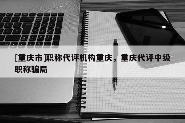 [重慶市]職稱代評(píng)機(jī)構(gòu)重慶，重慶代評(píng)中級(jí)職稱騙局