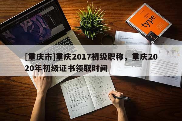 [重慶市]重慶2017初級職稱，重慶2020年初級證書領取時間