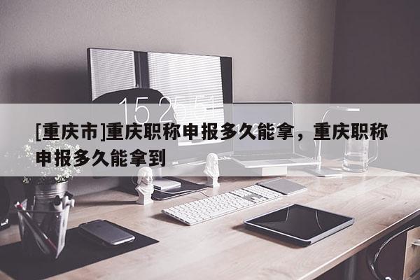 [重慶市]重慶職稱申報多久能拿，重慶職稱申報多久能拿到