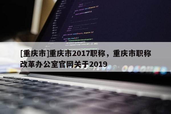 [重慶市]重慶市2017職稱，重慶市職稱改革辦公室官網(wǎng)關(guān)于2019