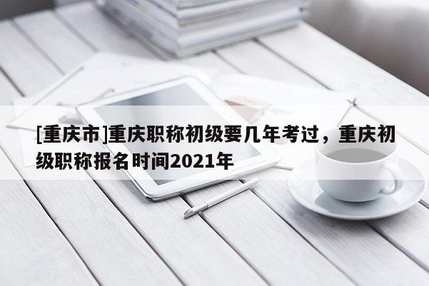 [重慶市]重慶職稱初級要幾年考過，重慶初級職稱報名時間2021年