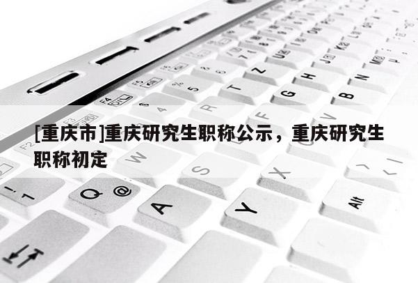 [重慶市]重慶研究生職稱公示，重慶研究生職稱初定