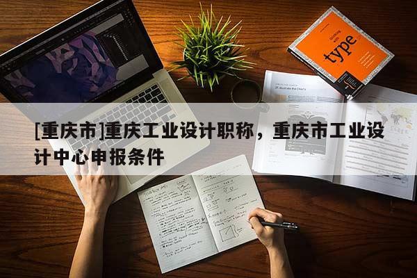 [重慶市]重慶工業(yè)設(shè)計(jì)職稱，重慶市工業(yè)設(shè)計(jì)中心申報(bào)條件