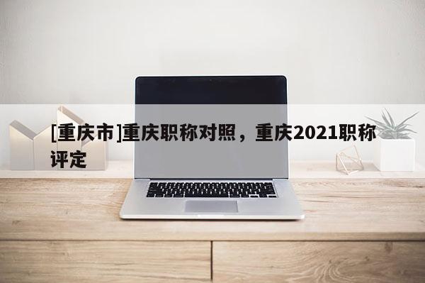 [重慶市]重慶職稱對(duì)照，重慶2021職稱評(píng)定