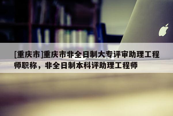 [重慶市]重慶市非全日制大專評(píng)審助理工程師職稱，非全日制本科評(píng)助理工程師