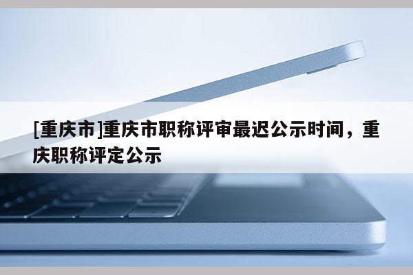 [重慶市]重慶市職稱評審最遲公示時間，重慶職稱評定公示