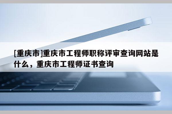 [重慶市]重慶市工程師職稱評(píng)審查詢網(wǎng)站是什么，重慶市工程師證書查詢