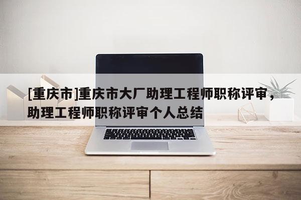 [重慶市]重慶市大廠助理工程師職稱評(píng)審，助理工程師職稱評(píng)審個(gè)人總結(jié)