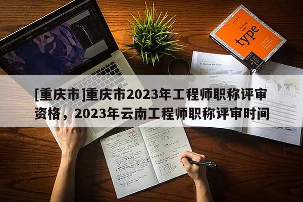 [重慶市]重慶市2023年工程師職稱評審資格，2023年云南工程師職稱評審時間