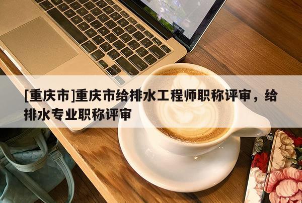 [重慶市]重慶市給排水工程師職稱評(píng)審，給排水專業(yè)職稱評(píng)審