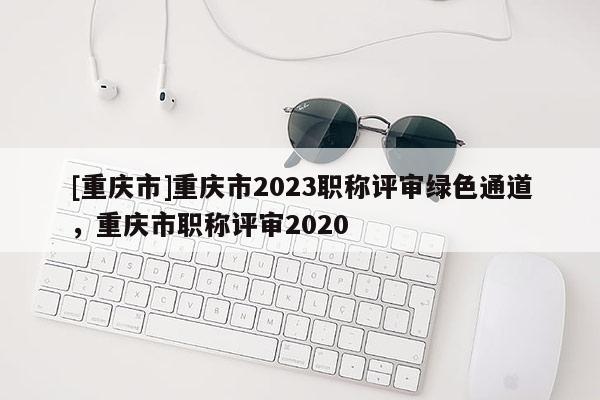 [重慶市]重慶市2023職稱評審綠色通道，重慶市職稱評審2020